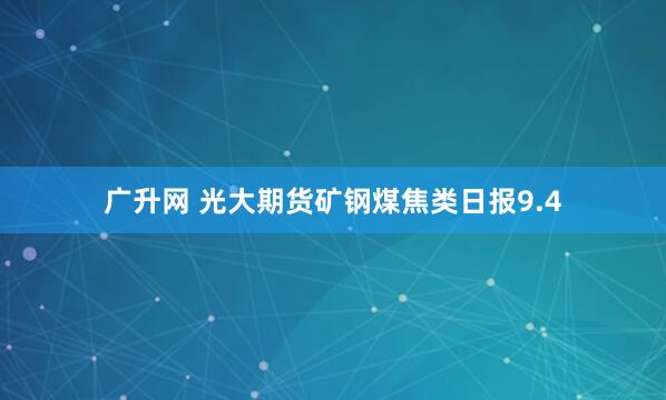 广升网 光大期货矿钢煤焦类日报9.4