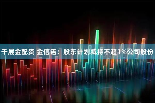 千层金配资 金信诺：股东计划减持不超1%公司股份