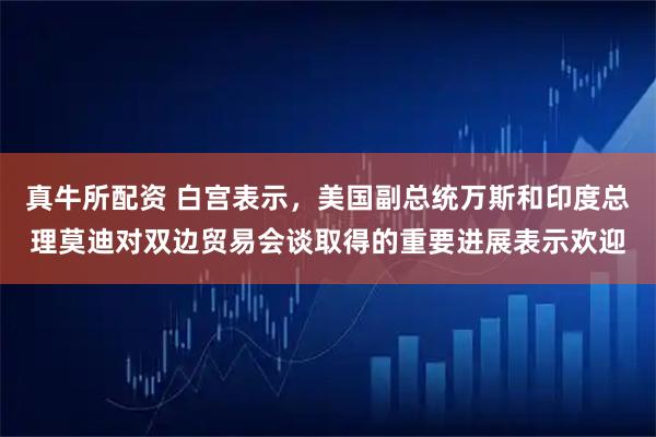 真牛所配资 白宫表示，美国副总统万斯和印度总理莫迪对双边贸易会谈取得的重要进展表示欢迎