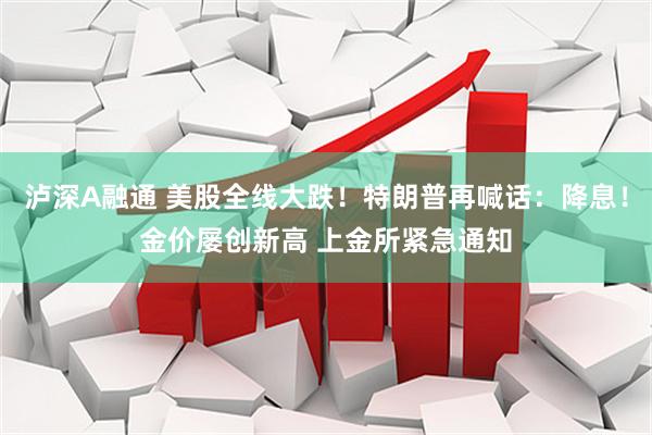 泸深A融通 美股全线大跌！特朗普再喊话：降息！金价屡创新高 上金所紧急通知