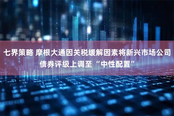 七界策略 摩根大通因关税缓解因素将新兴市场公司债券评级上调至 “中性配置”