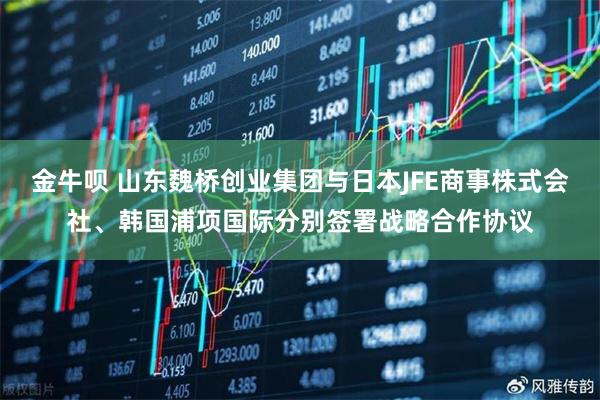 金牛呗 山东魏桥创业集团与日本JFE商事株式会社、韩国浦项国际分别签署战略合作协议