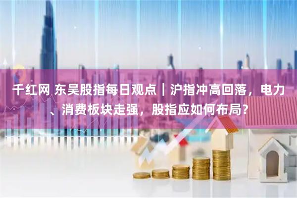 千红网 东吴股指每日观点｜沪指冲高回落，电力、消费板块走强，股指应如何布局？