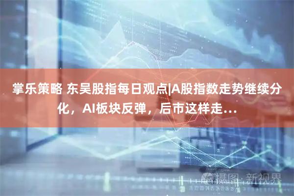掌乐策略 东吴股指每日观点|A股指数走势继续分化，AI板块反弹，后市这样走…