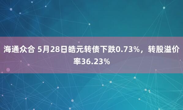 海通众合 5月28日皓元转债下跌0.73%，转股溢价率36.23%