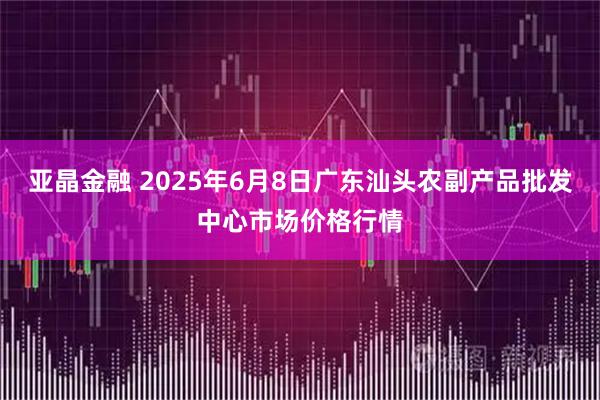 亚晶金融 2025年6月8日广东汕头农副产品批发中心市场价格行情