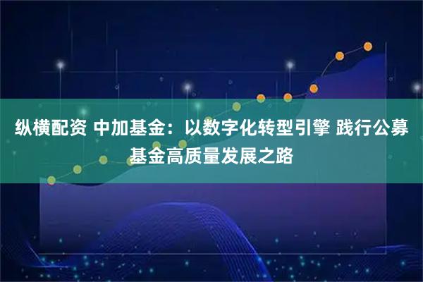 纵横配资 中加基金：以数字化转型引擎 践行公募基金高质量发展之路