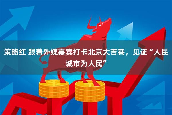 策略红 跟着外媒嘉宾打卡北京大吉巷，见证“人民城市为人民”