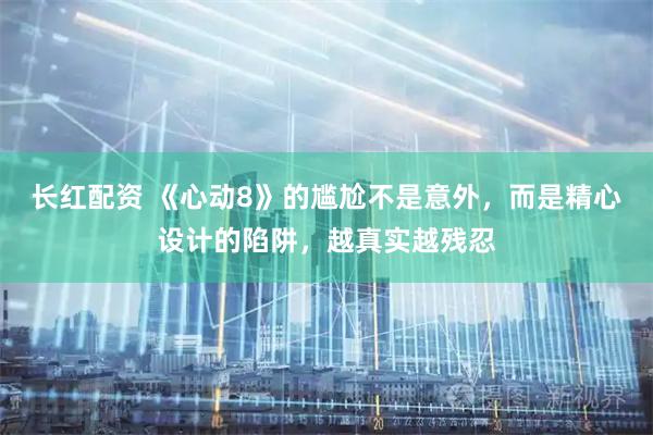长红配资 《心动8》的尴尬不是意外，而是精心设计的陷阱，越真实越残忍