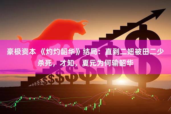 豪极资本 《灼灼韶华》结局：直到二妞被田二少杀死，才知，夏元为何输韶华