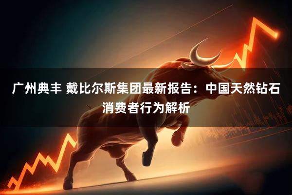 广州典丰 戴比尔斯集团最新报告：中国天然钻石消费者行为解析