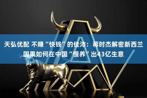 天弘优配 不赚“快钱”的佳沛：蒋时杰解密新西兰国果如何在中国“慢养”出43亿生意