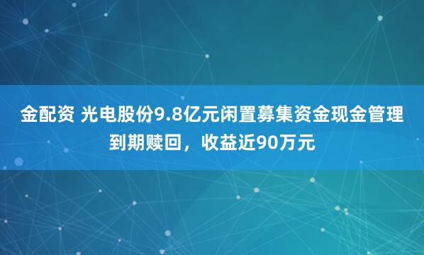 金配资 光电股份9.8亿元闲置募集资金现金管理到期赎回，收益近90万元
