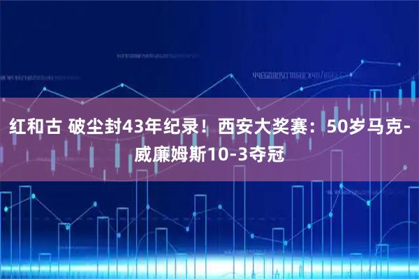 红和古 破尘封43年纪录！西安大奖赛：50岁马克-威廉姆斯10-3夺冠
