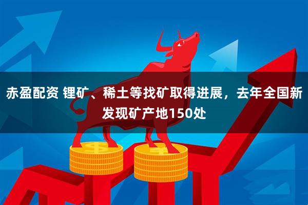 赤盈配资 锂矿、稀土等找矿取得进展，去年全国新发现矿产地150处