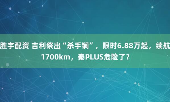 胜宇配资 吉利祭出“杀手锏”，限时6.88万起，续航1700km，秦PLUS危险了？