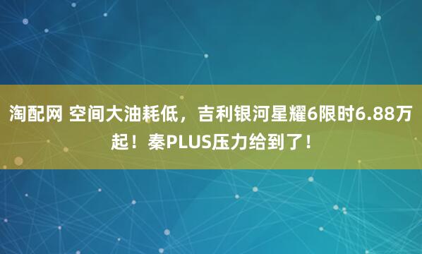 淘配网 空间大油耗低，吉利银河星耀6限时6.88万起！秦PLUS压力给到了！