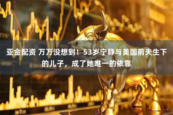 亚金配资 万万没想到！53岁宁静与美国前夫生下的儿子，成了她唯一的依靠