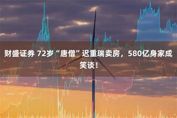 财盛证券 72岁“唐僧”迟重瑞卖房，580亿身家成笑谈！