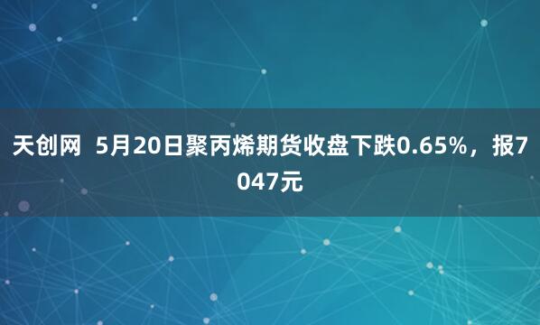 天创网  5月20日聚丙烯期货收盘下跌0.65%，报7047元