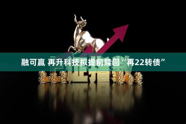 融可赢 再升科技拟提前赎回“再22转债”