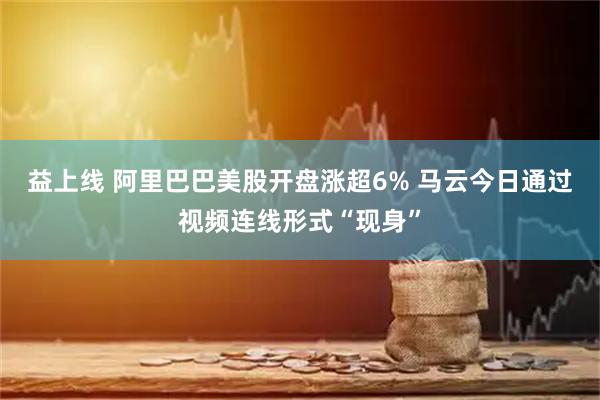 益上线 阿里巴巴美股开盘涨超6% 马云今日通过视频连线形式“现身”