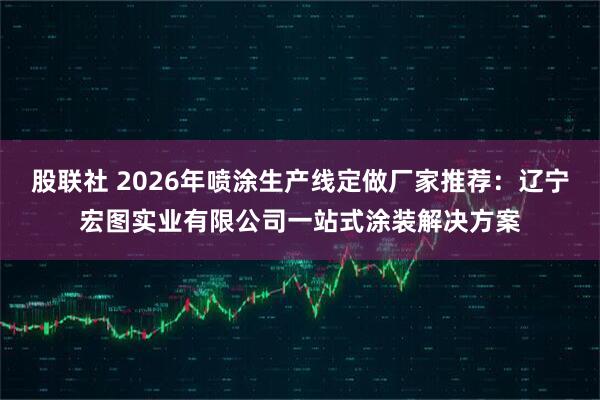 股联社 2026年喷涂生产线定做厂家推荐：辽宁宏图实业有限公司一站式涂装解决方案