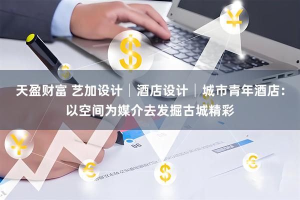 天盈财富 艺加设计│酒店设计│城市青年酒店：以空间为媒介去发掘古城精彩