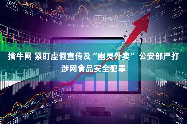 擒牛网 紧盯虚假宣传及“幽灵外卖” 公安部严打涉网食品安全犯罪