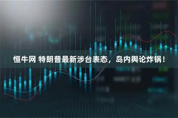 恒牛网 特朗普最新涉台表态，岛内舆论炸锅！