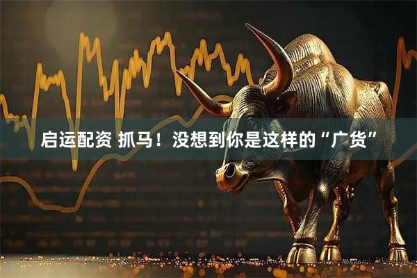 启运配资 抓马！没想到你是这样的“广货”
