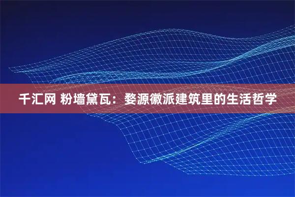 千汇网 粉墙黛瓦：婺源徽派建筑里的生活哲学