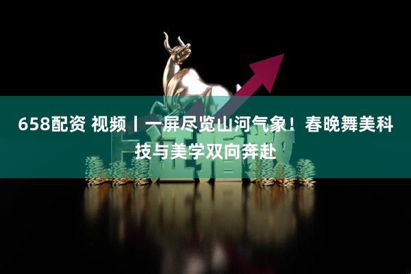 658配资 视频丨一屏尽览山河气象！春晚舞美科技与美学双向奔赴