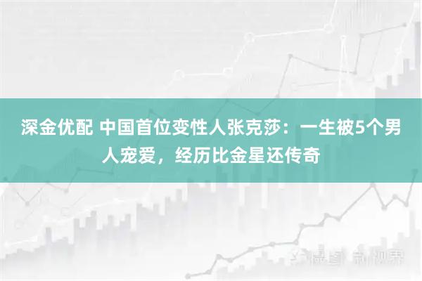深金优配 中国首位变性人张克莎：一生被5个男人宠爱，经历比金星还传奇