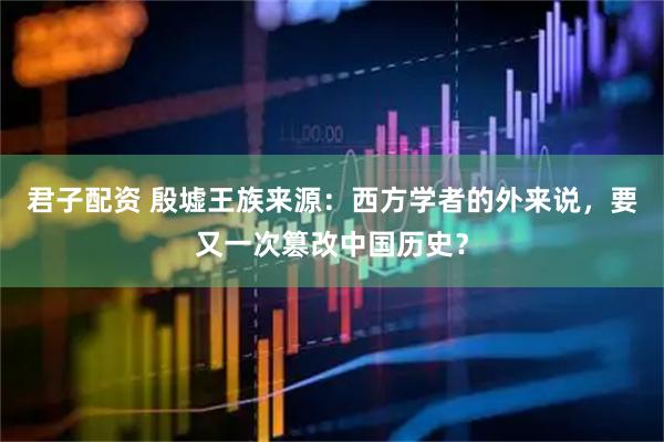 君子配资 殷墟王族来源：西方学者的外来说，要又一次篡改中国历史？