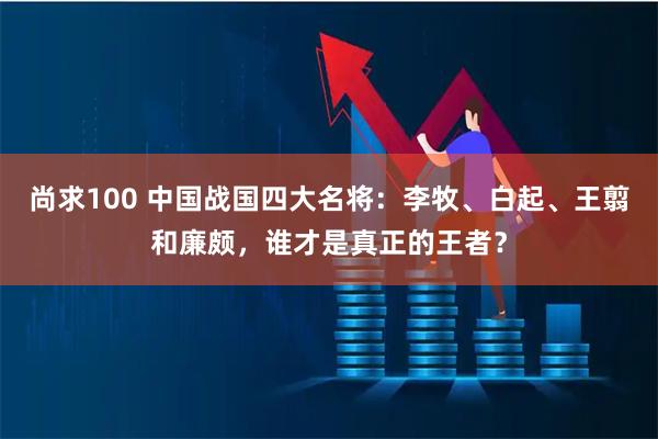 尚求100 中国战国四大名将：李牧、白起、王翦和廉颇，谁才是真正的王者？