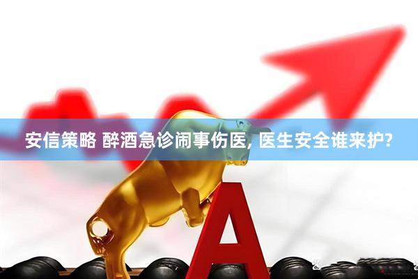 安信策略 醉酒急诊闹事伤医, 医生安全谁来护?