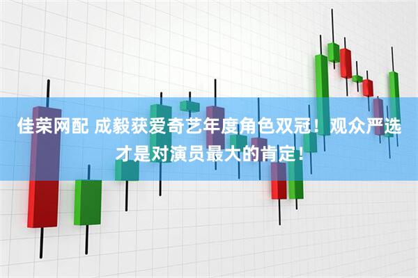 佳荣网配 成毅获爱奇艺年度角色双冠！观众严选才是对演员最大的肯定！