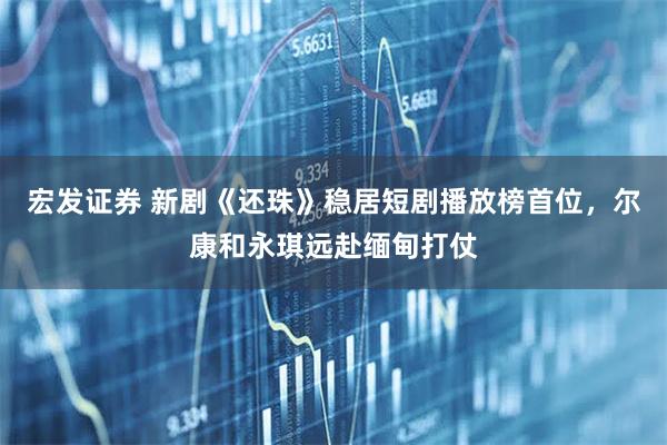 宏发证券 新剧《还珠》稳居短剧播放榜首位，尔康和永琪远赴缅甸打仗