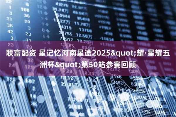 联富配资 星记忆河南星途2025"耀·星耀五洲杯"第50站参赛回顾