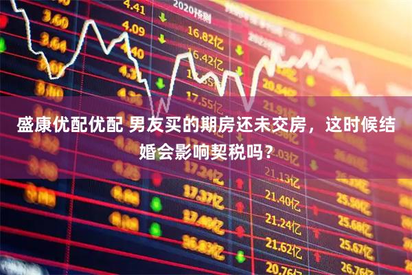 盛康优配优配 男友买的期房还未交房，这时候结婚会影响契税吗？