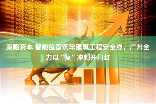策略资本 智能监管筑牢建筑工程安全线，广州全力以“复”冲刺开门红