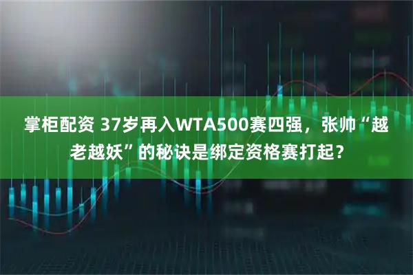 掌柜配资 37岁再入WTA500赛四强，张帅“越老越妖”的秘诀是绑定资格赛打起？