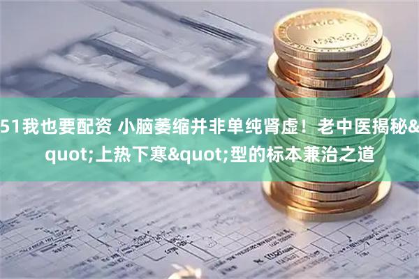 51我也要配资 小脑萎缩并非单纯肾虚！老中医揭秘"上热下寒"型的标本兼治之道