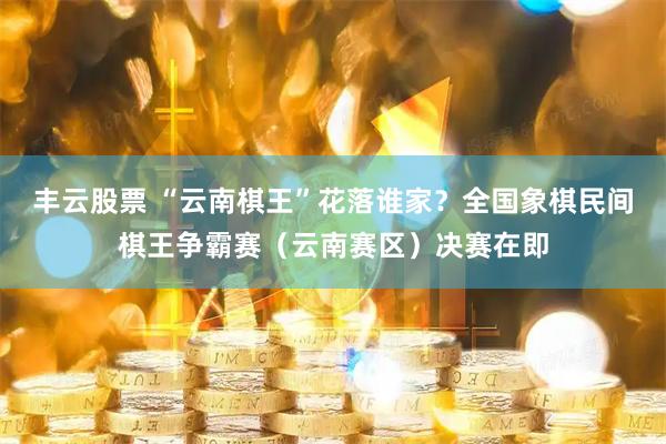 丰云股票 “云南棋王”花落谁家？全国象棋民间棋王争霸赛（云南赛区）决赛在即