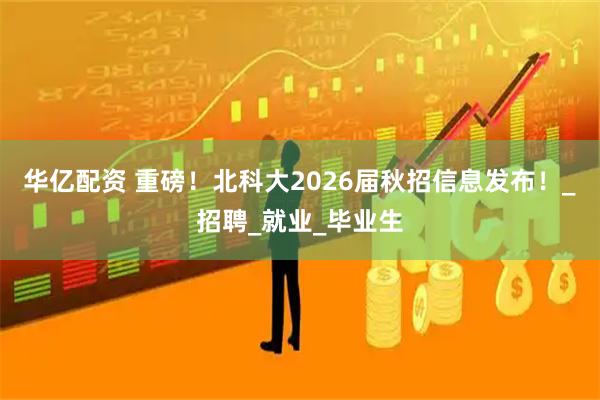 华亿配资 重磅！北科大2026届秋招信息发布！_招聘_就业_毕业生